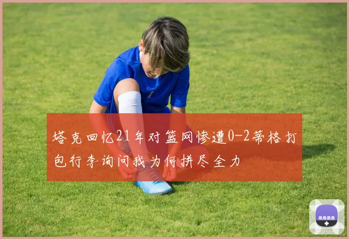 塔克回忆21年对篮网惨遭0-2蒂格打包行李询问我为何拼尽全力