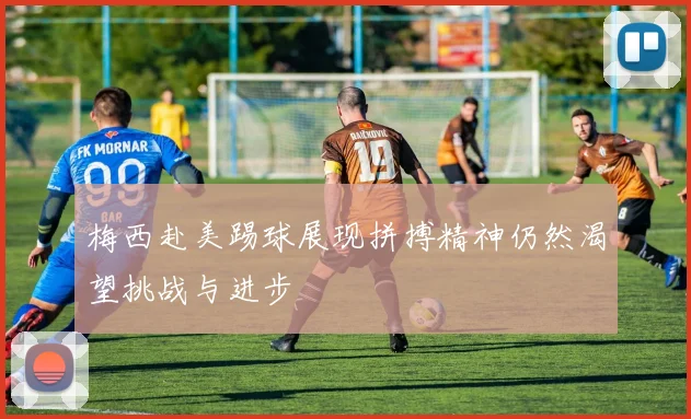 梅西赴美踢球展现拼搏精神仍然渴望挑战与进步