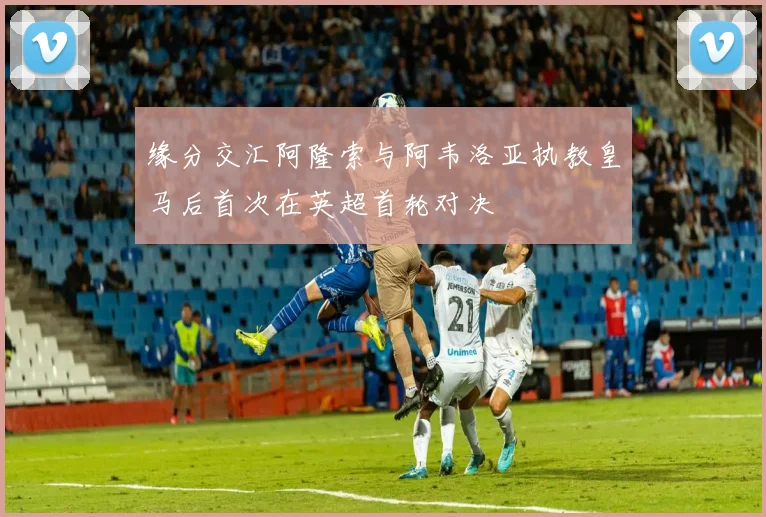 缘分交汇阿隆索与阿韦洛亚执教皇马后首次在英超首轮对决