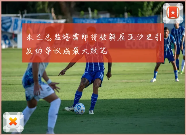 米兰总监塔雷即将被解雇亚沙里引发的争议成最大败笔