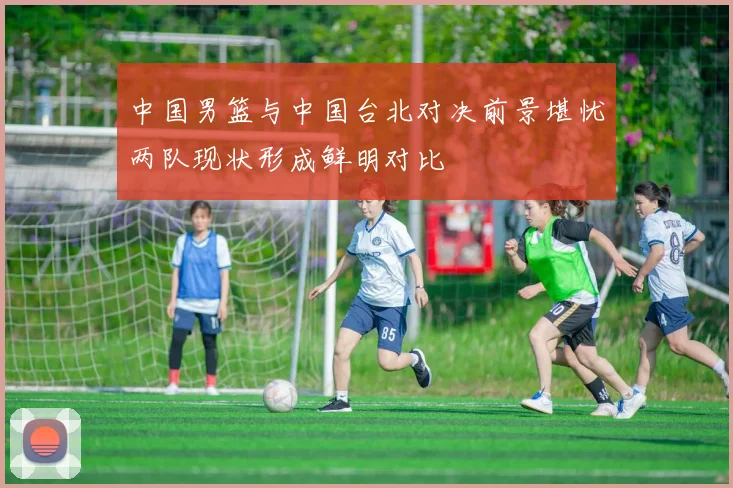 中国男篮与中国台北对决前景堪忧两队现状形成鲜明对比