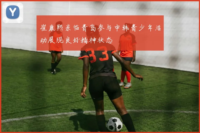 崔康熙亲临青岛参与中韩青少年活动展现良好精神状态