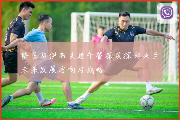 隆戈与伊布共进午餐深度探讨米兰未来发展方向与战略