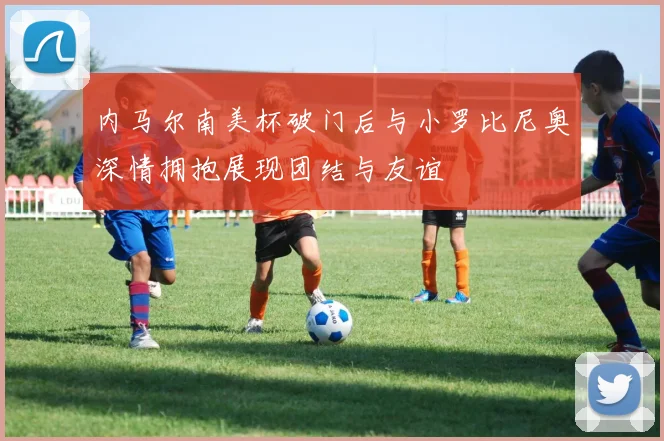 内马尔南美杯破门后与小罗比尼奥深情拥抱展现团结与友谊