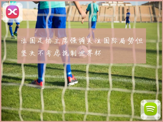 法国足协主席强调关注国际局势但坚决不考虑抵制世界杯