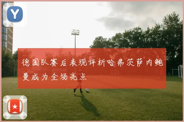 德国队赛后表现评析哈弗茨萨内鲍曼成为全场亮点