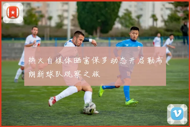 热火自媒体晒富保罗动态开启勒布朗新球队观察之旅