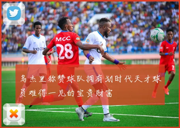 乌杰里称赞球队拥有划时代天才球员难得一见的宝贵财富