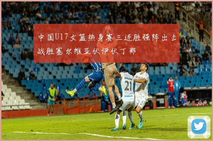 中国U17女篮热身赛三连胜强阵出击战胜塞尔维亚伏伊伏丁那