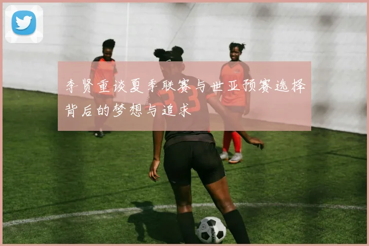 李贤重谈夏季联赛与世亚预赛选择背后的梦想与追求
