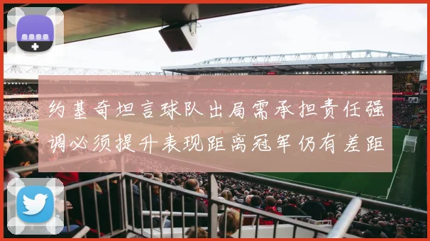 约基奇坦言球队出局需承担责任强调必须提升表现距离冠军仍有差距