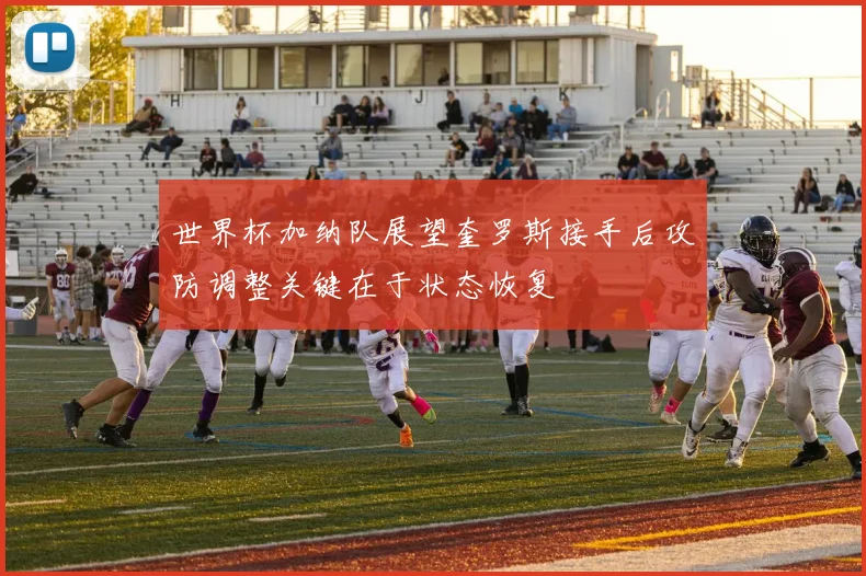 世界杯加纳队展望奎罗斯接手后攻防调整关键在于状态恢复