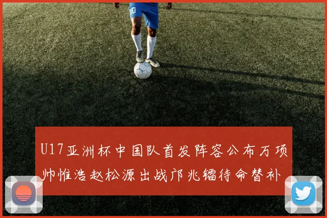U17亚洲杯中国队首发阵容公布万项帅惟浩赵松源出战邝兆镭待命替补