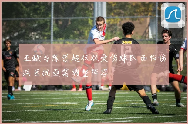 王毅与陈哲超双双受伤球队面临伤病困扰亟需调整阵容