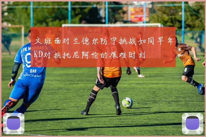 文班面对兰德尔防守挑战如同早年KD对抗托尼阿伦的艰难时刻