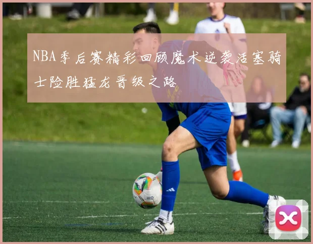 NBA季后赛精彩回顾魔术逆袭活塞骑士险胜猛龙晋级之路