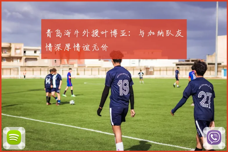 青岛海牛外援叶博亚：与加纳队友情深厚情谊无价