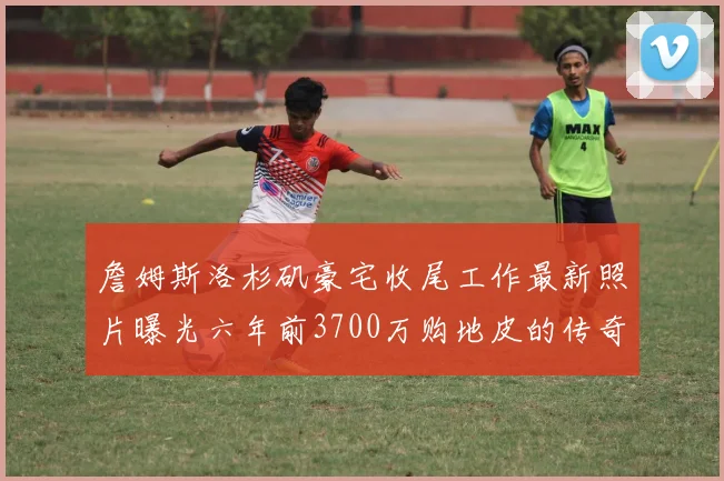 詹姆斯洛杉矶豪宅收尾工作最新照片曝光六年前3700万购地皮的传奇故事