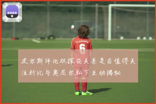 皮尔斯评论双探花关系是否值得关注科比与奥尼尔私下互动揭秘