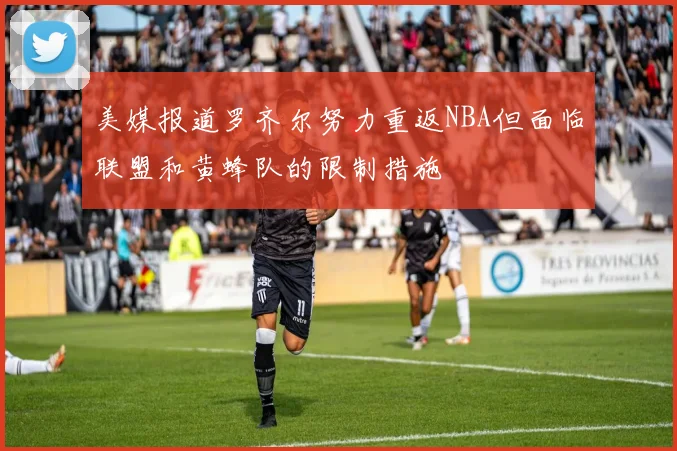 美媒报道罗齐尔努力重返NBA但面临联盟和黄蜂队的限制措施