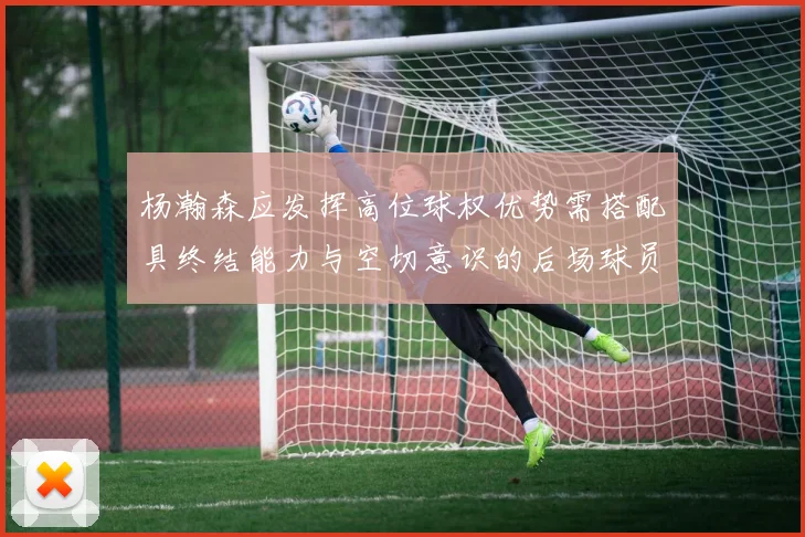 杨瀚森应发挥高位球权优势需搭配具终结能力与空切意识的后场球员