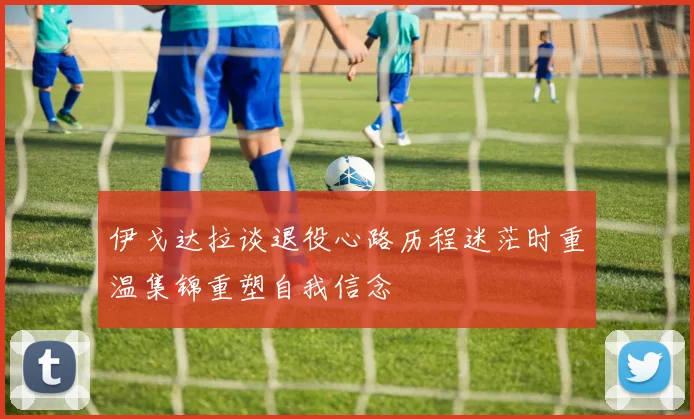 伊戈达拉谈退役心路历程迷茫时重温集锦重塑自我信念
