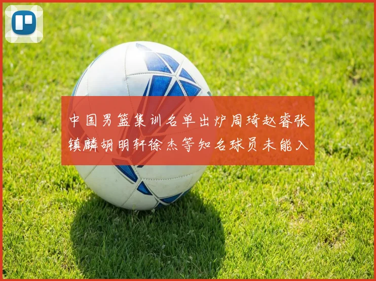 中国男篮集训名单出炉周琦赵睿张镇麟胡明轩徐杰等知名球员未能入选