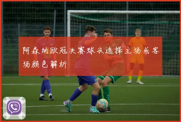 阿森纳欧冠决赛球衣选择主场或客场颜色解析