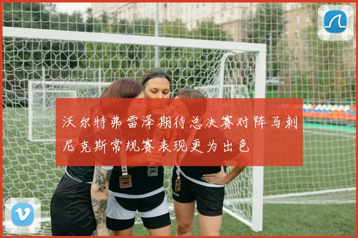 沃尔特弗雷泽期待总决赛对阵马刺尼克斯常规赛表现更为出色