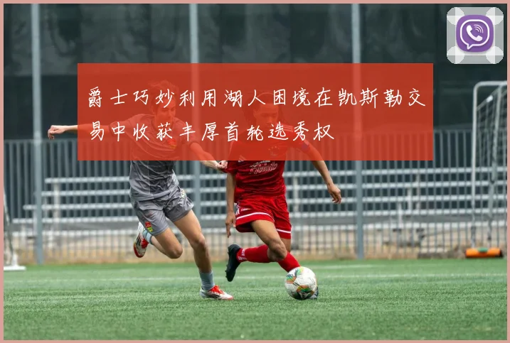 爵士巧妙利用湖人困境在凯斯勒交易中收获丰厚首轮选秀权