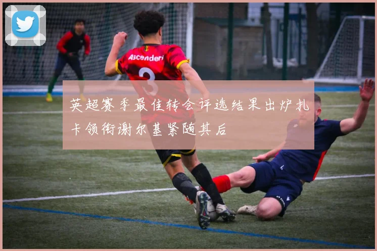 英超赛季最佳转会评选结果出炉扎卡领衔谢尔基紧随其后