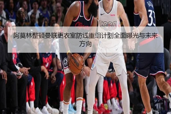 阿莫林整顿曼联更衣室防线重组计划全面曝光与未来方向